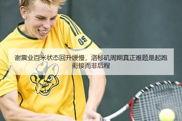 谢震业百米状态回升缓慢，洛杉矶周期真正难题是起跑衔接而非后程
